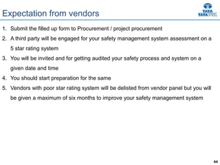 44
Expectation from vendors
1. Submit the filled up form to Procurement / project procurement
2. A third party will be engaged for your safety management system assessment on a
5 star rating system
3. You will be invited and for getting audited your safety process and system on a
given date and time
4. You should start preparation for the same
5. Vendors with poor star rating system will be delisted from vendor panel but you will
be given a maximum of six months to improve your safety management system
 