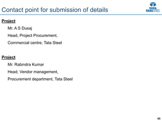 45
Contact point for submission of details
Project
Mr. A S Dusaj
Head, Project Procurement,
Commercial centre, Tata Steel
Project
Mr. Rabindra Kumar
Head, Vendor management,
Procurement department, Tata Steel
 