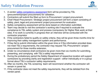 6
Safety Validation Process
1. A vendor safety competency assessment form will be provided by TSL
(procurement/project procurement) for validation.
2. Contractors will submit the filled up form to Procurement / project procurement.
3. Chief /Head Procurement / Strategic project procurement will form a team consisting of
safety, plant, legal and procurement/ project procurement for evaluation.
4. Safety competency assessment will be done based on information submitted.
5. Team may decide to visit the contractor’s working site if required to evaluate the
compliance to TSL safety system and process (compulsory for Higher Risk work) at their
sites. If no work is currently in progress then an interview will be conducted with the
contractor proprietor
6. If the contractors failed to qualify on safety criteria, they will be given three months time for
improving their safety management system and performance.
7. If they fail to submit information within the given time or if the information provided does
not meet TSL’s requirements, the contractor may request TSL Procurement / project
procurement for three months extension.
8. Under no circumstance shall contractors be given more than six months for submitting,
presenting, and complying with TSL’s safety requirements.
9. During the probationary period the Safety Department of respective location will support
contractors by providing clarity and registration support - either individually or in a group
format about TSL’s contractor safety requirements.
10. After six months, the TSL screening team will recommend whether the contractor will
remain in panel list.
11. If the contractor does not meet the safety requirements, they will be delisted from the
vendor panel.
 