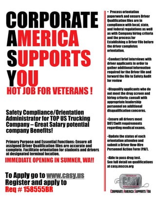 CORPORATE
AMERICA
SUPPORTS
YOUHOT JOB FOR VETERANS !
Safety Compliance/Orientation
Administrator for TOP US Trucking
Company – Great Salary potential
company Benefits!
Primary Purpose and Essential Functions: Ensure all
assigned Driver Qualification files are accurate and
complete. Facilitate orientation for students and drivers
at designated terminal location.
IMMEDIATE OPENING IN SUMNER, WA!!
To Apply go to www.casy.us
Register and apply to
Req # 158555BR
• Process orientation
paperwork and ensure Driver
Qualification files are in
compliance with local, state,
and federal regulations as well
as with Company hiring criteria
and the process for
Establishing a Driver File before
the driver completes
orientation.
•Conduct brief interviews with
driver applicants in order to
gather additional information
required for the Driver file and
forward the file to Safety Audit
for review
•Disqualify applicants who do
not meet the drug screen and
hiring criteria; consult with
appropriate leadership
personnel on additional
disqualification concerns.
•Ensure all drivers meet
DOT/Swift requirements
regarding medical exams.
•Update the status of each
orientation attendeeand
submit a Driver New-Hire
Personnel Action Form (PAF).
•Able to pass drug test.
See full detail on qualifications
at casy.msccn.org
 
