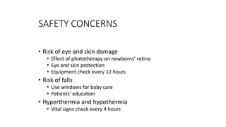 SAFETY CONCERNS
• Risk of eye and skin damage
• Effect of phototherapy on newborns’ retina
• Eye and skin protection
• Equipment check every 12 hours
• Risk of falls
• Use windows for baby care
• Patients’ education
• Hyperthermia and hypothermia
• Vital signs check every 4 hours
 