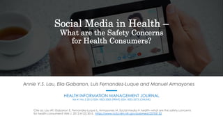 Social Media in Health –
What are the Safety Concerns
for Health Consumers?
Annie Y.S. Lau, Elia Gabarron, Luis Fernandez-Luque and Manuel Armayones
HEALTH INFORMATION MANAGEMENT JOURNAL
Vol 41 No 2 2012 ISSN 1833-3583 (PRINT) ISSN 1833-3575 (ONLINE)
Cite as: Lau AY, Gabarron E, Fernandez-Luque L, Armayones M. Social media in health--what are the safety concerns
for health consumers? HIM J. 2012;41(2):30-5. https://www.ncbi.nlm.nih.gov/pubmed/23705132
 