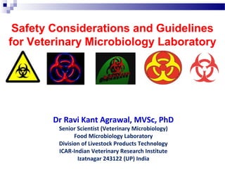 Safety Considerations and Guidelines
for Veterinary Microbiology Laboratory
Dr Ravi Kant Agrawal, MVSc, PhD
Senior Scientist (Veterinary Microbiology)
Food Microbiology Laboratory
Division of Livestock Products Technology
ICAR-Indian Veterinary Research Institute
Izatnagar 243122 (UP) India
 
