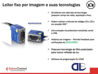 Leitor fixo por imagem e suas tecnologias
 Os leitores com este tipo de tecnologia
possuem campo de visão, exposição e foco.
 Podem realizar a leituras de códigos 1D e 2D e
em posição 360°
 Comunicação via protocolos industriais, serial
e USB.
 Histórico de imagens – Permite Feedback para
verificações de QUALIDADE.
 Possuem tecnologia de filtro polarizador
para menor reflexão de luz
 Software de programação DL CODE
 