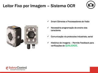 Leitor Fixo por Imagem – Sistema OCR
 Smart Câmeras e Processadores de Visão
 Necessária programação de ensino dos
caracteres
 Comunicação via protocolos industriais, serial
 Histórico de imagens – Permite Feedback para
verificações de QUALIDADE.
 