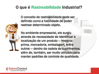 O que é Rastreabilidade Industrial?
O conceito de rastreabilidade pode ser
definido como a habilidade de poder
rastrear determinado objeto.
No ambiente empresarial, ele surgiu
através da necessidade de identificar a
localização de um produto — matéria-
prima, mercadoria, embalagem, entre
outros — dentro da cadeia de suprimentos,
além de, também, ser muito utilizado para
manter padrões de controle de qualidade.
 