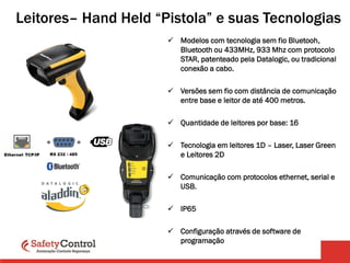 Leitores– Hand Held “Pistola” e suas Tecnologias
 Modelos com tecnologia sem fio Bluetooh,
Bluetooth ou 433MHz, 933 Mhz com protocolo
STAR, patenteado pela Datalogic, ou tradicional
conexão a cabo.
 Versões sem fio com distância de comunicação
entre base e leitor de até 400 metros.
 Quantidade de leitores por base: 16
 Tecnologia em leitores 1D – Laser, Laser Green
e Leitores 2D
 Comunicação com protocolos ethernet, serial e
USB.
 IP65
 Configuração através de software de
programação
 