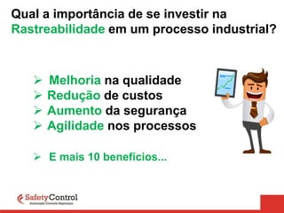 Qual a importância de se investir na
Rastreabilidade em um processo industrial?
 Melhoria na qualidade
 Redução de custos
 Aumento da segurança
 Agilidade nos processos
 E mais 10 benefícios...
 