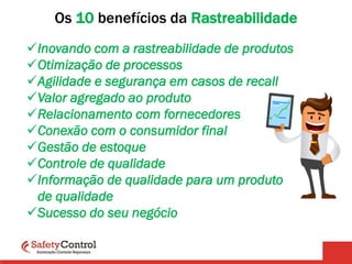 Os 10 benefícios da Rastreabilidade
Inovando com a rastreabilidade de produtos
Otimização de processos
Agilidade e segurança em casos de recall
Valor agregado ao produto
Relacionamento com fornecedores
Conexão com o consumidor final
Gestão de estoque
Controle de qualidade
Informação de qualidade para um produto
de qualidade
Sucesso do seu negócio
 