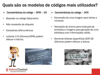  Características do código – DPM – 2D
• Baseado no código Datamatrix
• Não necessita de etiqueta
• Caracteres alfanuméricos
• Leitores 2 D (Câmera/DPM) podem
efetuar a leitura;
Quais são os modelos de códigos mais utilizados?
 Características do código – OCR
• Conversão de uma imagem para letras e
números
• Necessita de ensino para tradução de
símbolos e imagens para geração de uma
biblioteca com informações válida
• Somente leitores específicos OCR 2D
(Câmera) podem efetuar a leitura.
 