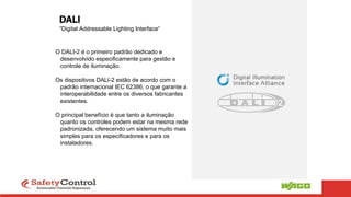 DALI
“Digital Addressable Lighting Interface“
O DALI-2 é o primeiro padrão dedicado e
desenvolvido especificamente para gestão e
controle de iluminação.
Os dispositivos DALI-2 estão de acordo com o
padrão internacional IEC 62386, o que garante a
interoperabilidade entre os diversos fabricantes
existentes.
O principal benefício é que tanto a iluminação
quanto os controles podem estar na mesma rede
padronizada, oferecendo um sistema muito mais
simples para os especificadores e para os
instaladores.
 
