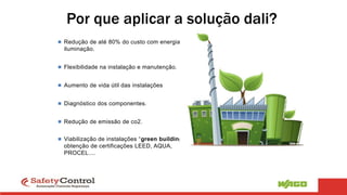  Redução de até 80% do custo com energia na
iluminação.
 Flexibilidade na instalação e manutenção.
 Aumento de vida útil das instalações
 Diagnóstico dos componentes.
 Redução de emissão de co2.
 Viabilização de instalações “green building”e
obtenção de certificações LEED, AQUA,
PROCEL....
Por que aplicar a solução dali?
 