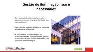 Gestão de iluminação, isso é
necessário?
 Sim, porque todo sistema de iluminação é
superdimensionado no projeto, devido ao fator
de manutenção.
 Sem controle, qualquer potencial de economia
simplesmente desaparece.
 E naturalmente, o gerenciamento de
iluminação também é importante para garantir
iluminação suficiente no local de trabalho para
prover um ambiente seguro.
 