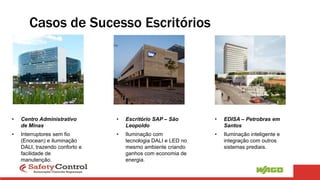 • Centro Administrativo
de Minas
• Interruptores sem fio
(Enocean) e iluminação
DALI, trazendo conforto e
facilidade de
manutenção.
• Escritório SAP – São
Leopoldo
• Iluminação com
tecnologia DALI e LED no
mesmo ambiente criando
ganhos com economia de
energia.
• EDISA – Petrobras em
Santos
• Iluminação inteligente e
integração com outros
sistemas prediais.
Casos de Sucesso Escritórios
 