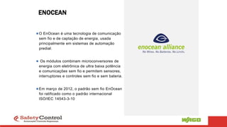 ENOCEAN
O EnOcean é uma tecnologia de comunicação
sem fio e de captação de energia, usada
principalmente em sistemas de automação
predial.
 Os módulos combinam microconversores de
energia com eletrônica de ultra baixa potência
e comunicações sem fio e permitem sensores,
interruptores e controles sem fio e sem bateria.
Em março de 2012, o padrão sem fio EnOcean
foi ratificado como o padrão internacional
ISO/IEC 14543-3-10
 