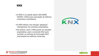 KNX
O KNX é um padrão aberto (EN 50090,
ISO/IEC 14543) para automação de edifícios
comerciais e domésticos.
O KNX oferece uma solução “gateways”
interoperável com produtos proprietários
No entanto, tanto o KNX quanto as soluções
proprietárias usam o protocolo DALI para
controlar os produtos de iluminação DALI
encontrados em edifícios comerciais
 