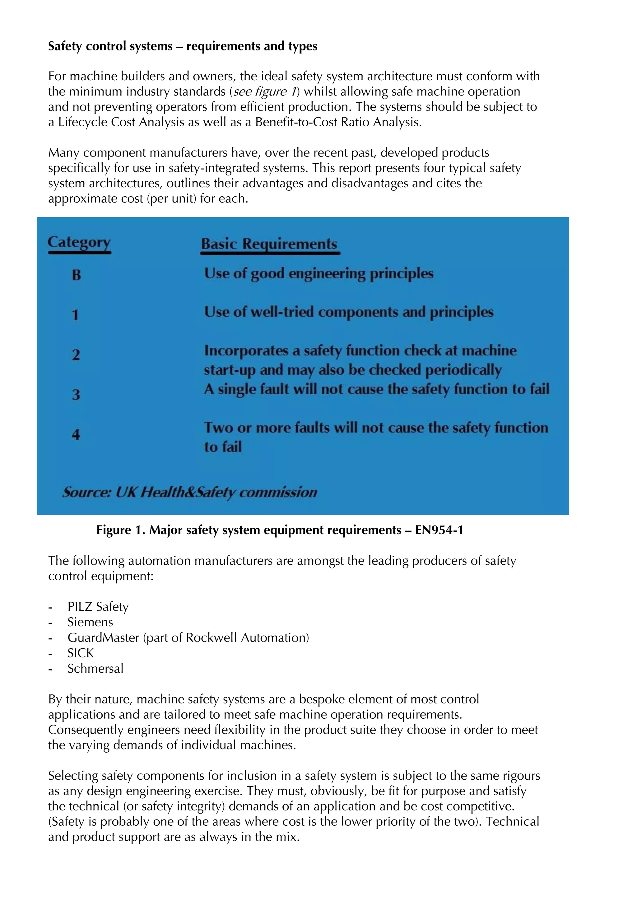 Safety control systems – requirements and types

For machine builders and owners, the ideal safety system architecture must conform with
the minimum industry standards (see figure 1) whilst allowing safe machine operation
and not preventing operators from efficient production. The systems should be subject to
a Lifecycle Cost Analysis as well as a Benefit-to-Cost Ratio Analysis.

Many component manufacturers have, over the recent past, developed products
specifically for use in safety-integrated systems. This report presents four typical safety
system architectures, outlines their advantages and disadvantages and cites the
approximate cost (per unit) for each.




         Figure 1. Major safety system equipment requirements – EN954-1

The following automation manufacturers are amongst the leading producers of safety
control equipment:

-   PILZ Safety
-   Siemens
-   GuardMaster (part of Rockwell Automation)
-   SICK
-   Schmersal

By their nature, machine safety systems are a bespoke element of most control
applications and are tailored to meet safe machine operation requirements.
Consequently engineers need flexibility in the product suite they choose in order to meet
the varying demands of individual machines.

Selecting safety components for inclusion in a safety system is subject to the same rigours
as any design engineering exercise. They must, obviously, be fit for purpose and satisfy
the technical (or safety integrity) demands of an application and be cost competitive.
(Safety is probably one of the areas where cost is the lower priority of the two). Technical
and product support are as always in the mix.
 