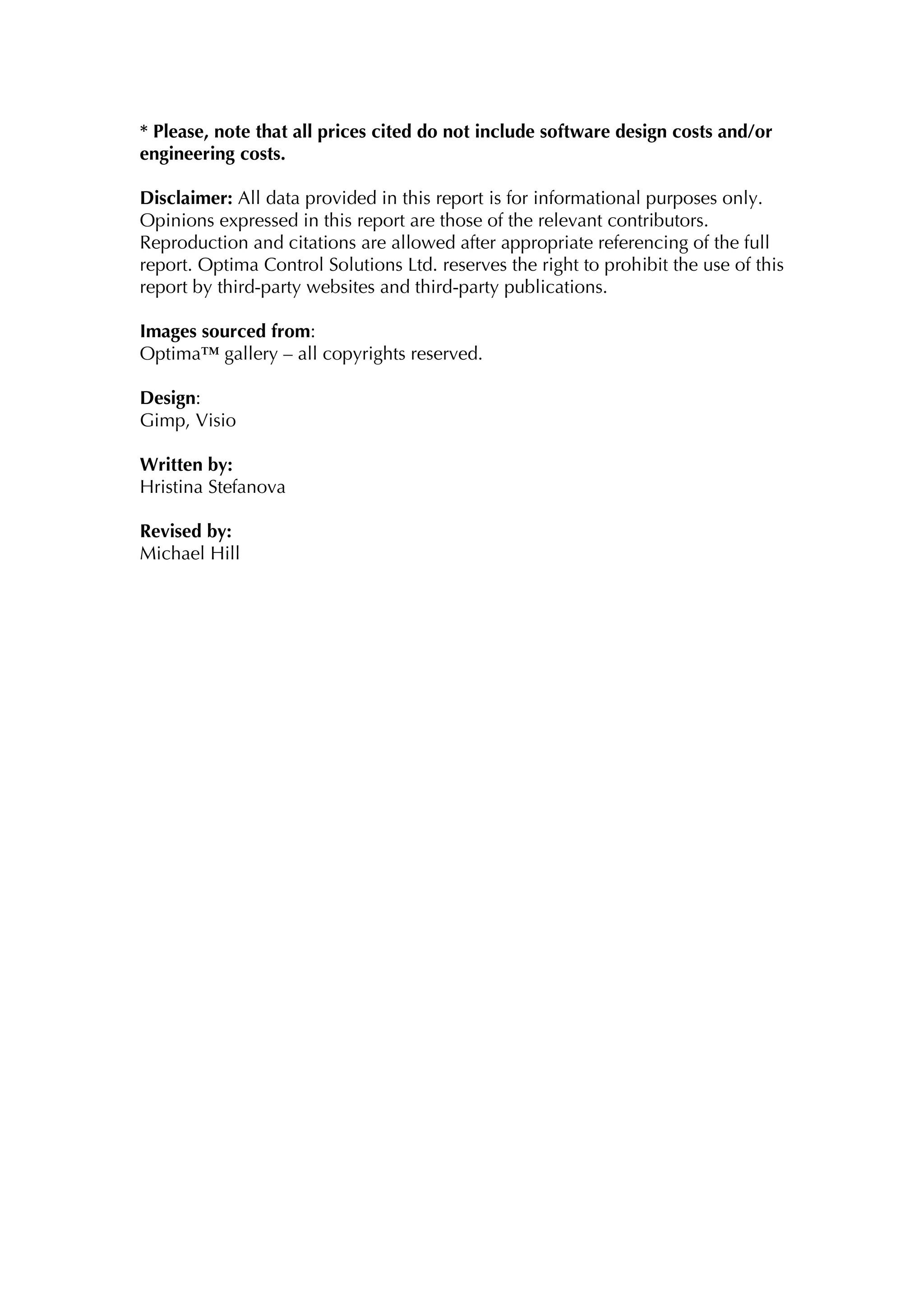 * Please, note that all prices cited do not include software design costs and/or
engineering costs.

Disclaimer: All data provided in this report is for informational purposes only.
Opinions expressed in this report are those of the relevant contributors.
Reproduction and citations are allowed after appropriate referencing of the full
report. Optima Control Solutions Ltd. reserves the right to prohibit the use of this
report by third-party websites and third-party publications.

Images sourced from:
Optima™ gallery – all copyrights reserved.

Design:
Gimp, Visio

Written by:
Hristina Stefanova

Revised by:
Michael Hill
 