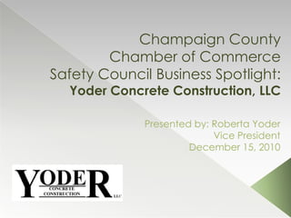 Champaign County Chamber of CommerceSafety Council Business Spotlight: Yoder Concrete Construction, LLC Presented by: Roberta Yoder Vice President December 15, 2010 