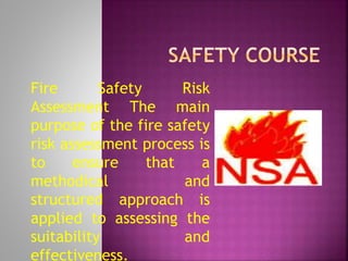 Fire Safety Risk
Assessment The main
purpose of the fire safety
risk assessment process is
to ensure that a
methodical and
structured approach is
applied to assessing the
suitability and
effectiveness.
 