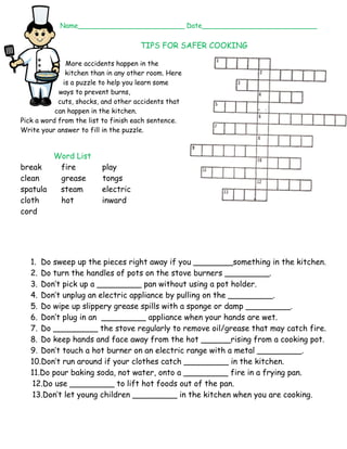 Name_________________________ Date___________________________ 
TIPS FOR SAFER COOKING 
More accidents happen in the 
kitchen than in any other room. Here 
is a puzzle to help you learn some 
ways to prevent burns, 
cuts, shocks, and other accidents that 
can happen in the kitchen. 
Pick a word from the list to finish each sentence. 
Write your answer to fill in the puzzle. 
Word List 
break fire play 
clean grease tongs 
spatula steam electric 
cloth hot inward 
cord 
1. Do sweep up the pieces right away if you ________something in the kitchen. 
2. Do turn the handles of pots on the stove burners _________. 
3. Don’t pick up a _________ pan without using a pot holder. 
4. Don’t unplug an electric appliance by pulling on the _________. 
5. Do wipe up slippery grease spills with a sponge or damp _________. 
6. Don’t plug in an _________ appliance when your hands are wet. 
7. Do _________ the stove regularly to remove oil/grease that may catch fire. 
8. Do keep hands and face away from the hot ______rising from a cooking pot. 
9. Don’t touch a hot burner on an electric range with a metal _________. 
10.Don’t run around if your clothes catch _________ in the kitchen. 
11.Do pour baking soda, not water, onto a _________ fire in a frying pan. 
12.Do use _________ to lift hot foods out of the pan. 
13.Don’t let young children _________ in the kitchen when you are cooking. 
