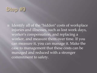  Identify all of the "hidden" costs of workplace
injuries and illnesses, such as lost work days,
worker's compensation, and replacing a
worker, and measure them over time. If you
can measure it, you can manage it. Make the
case to management that these costs can be
managed and reduced with a stronger
commitment to safety.
 