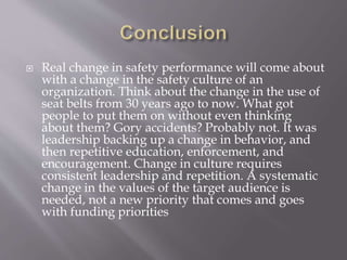  Real change in safety performance will come about
with a change in the safety culture of an
organization. Think about the change in the use of
seat belts from 30 years ago to now. What got
people to put them on without even thinking
about them? Gory accidents? Probably not. It was
leadership backing up a change in behavior, and
then repetitive education, enforcement, and
encouragement. Change in culture requires
consistent leadership and repetition. A systematic
change in the values of the target audience is
needed, not a new priority that comes and goes
with funding priorities
 