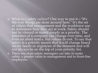  What is a safety culture? One way to put it—"It's
the way things are done around here." It's the set
of values that management and the workforce use
to determine how they act at work. Safety should
not be viewed or stated simply as a priority. The
priorities of a company can change over time, and
even on short notice, but values do not. To say that
safety is a priority means that it will change based
on the needs or urgencies of the moment and will
not always be on the top of your priority list.
 There are steps safety managers can take to make
safety a greater value to management and to front-line
employees.
 