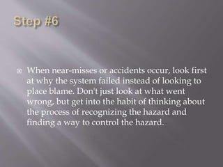  When near-misses or accidents occur, look first
at why the system failed instead of looking to
place blame. Don't just look at what went
wrong, but get into the habit of thinking about
the process of recognizing the hazard and
finding a way to control the hazard.
 