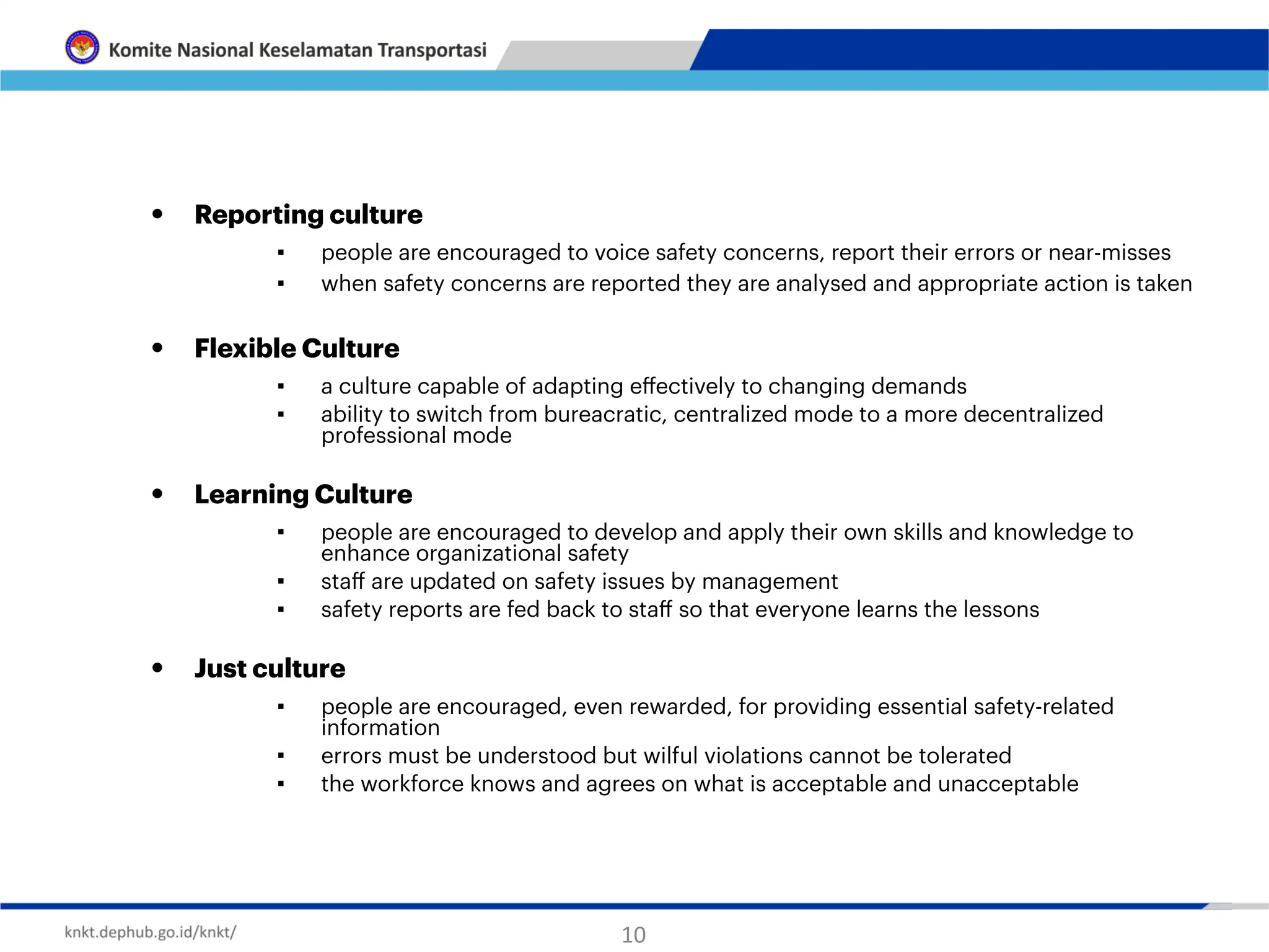 • Reporting culture
▪ people are encouraged to voice safety concerns, report their errors or near-misses
▪ when safety concerns are reported they are analysed and appropriate action is taken
• Flexible Culture
▪ a culture capable of adapting e
ff
ectively to changing demands
▪ ability to switch from bureacratic, centralized mode to a more decentralized
professional mode
• Learning Culture
▪ people are encouraged to develop and apply their own skills and knowledge to
enhance organizational safety
▪ sta
ff
are updated on safety issues by management
▪ safety reports are fed back to sta
ff
so that everyone learns the lessons
• Just culture
▪ people are encouraged, even rewarded, for providing essential safety-related
information
▪ errors must be understood but wilful violations cannot be tolerated
▪ the workforce knows and agrees on what is acceptable and unacceptable
10
 