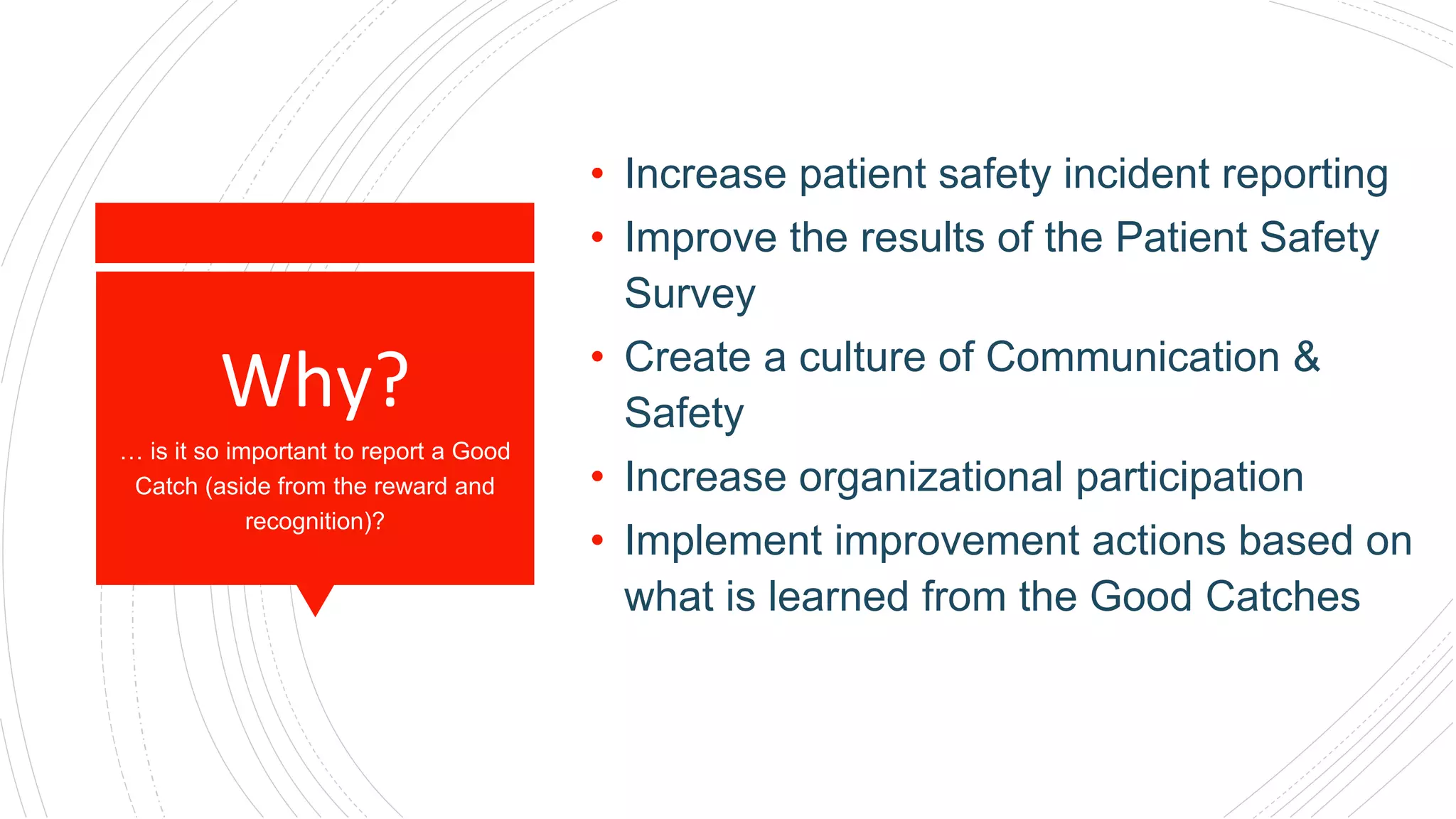 Why?
• Increase patient safety incident reporting
• Improve the results of the Patient Safety
Survey
• Create a culture of Communication &
Safety
• Increase organizational participation
• Implement improvement actions based on
what is learned from the Good Catches
… is it so important to report a Good
Catch (aside from the reward and
recognition)?
 