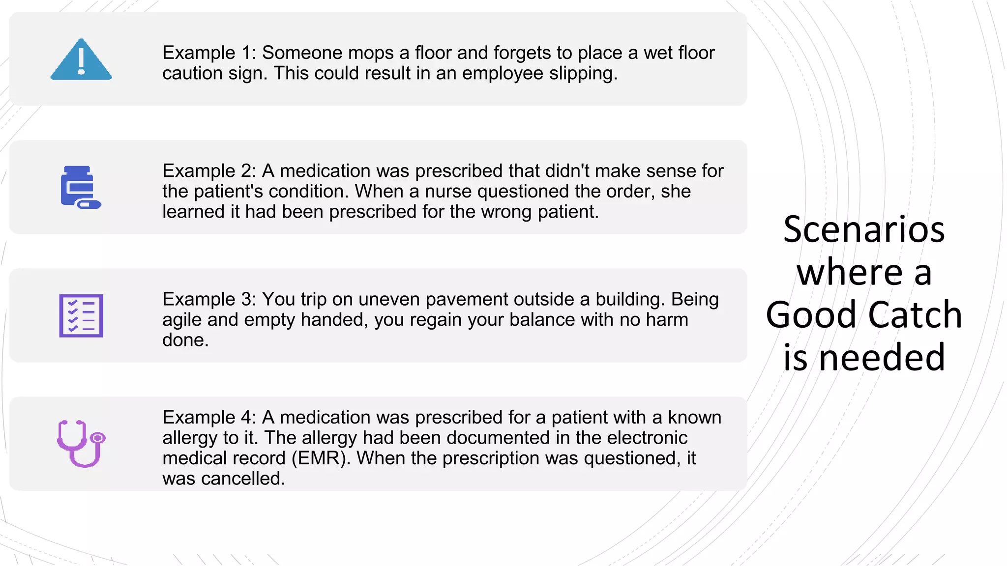 Scenarios
where a
Good Catch
is needed
Example 1: Someone mops a floor and forgets to place a wet floor
caution sign. This could result in an employee slipping.
Example 2: A medication was prescribed that didn't make sense for
the patient's condition. When a nurse questioned the order, she
learned it had been prescribed for the wrong patient.
Example 3: You trip on uneven pavement outside a building. Being
agile and empty handed, you regain your balance with no harm
done.
Example 4: A medication was prescribed for a patient with a known
allergy to it. The allergy had been documented in the electronic
medical record (EMR). When the prescription was questioned, it
was cancelled.
 