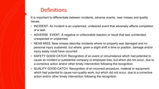 Definitions
It is important to differentiate between incidents, adverse events, near misses and quality
issues.
▪ INCIDENT: An incident is an unplanned, undesired event that adversely affects completion
of a task.
▪ ADVERSE EVENT: A negative or unfavorable reaction or result that was unintended,
unexpected or unplanned.
▪ NEAR MISS: Near misses describe incidents where no property was damaged and no
personal injury sustained, but where, given a slight shift in time or position, damage and/or
injury easily could have occurred.
▪ SAFETY GOOD CATCH: Recognition of an event or circumstance which had potential to
cause an incident or substantial company or employee loss, but which did not occur, due to
a corrective action and/or other timely intervention following the recognition.
▪ QUALITY GOOD CATCH: Recognition of an incorrect procedure, material or equipment
which had potential to cause non-quality work, but which did not occur, due to a corrective
action and/or other timely intervention following the recognition.
 