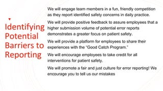 Identifying
Potential
Barriers to
Reporting
We will engage team members in a fun, friendly competition
as they report identified safety concerns in daily practice.
We will provide positive feedback to assure employees that a
higher submission volume of potential error reports
demonstrates a greater focus on patient safety.
We will provide a platform for employees to share their
experiences with the “Good Catch Program.”
We will encourage employees to take credit for all
interventions for patient safety.
We will promote a fair and just culture for error reporting! We
encourage you to tell us our mistakes
 