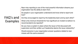 FAQ’s and
Examples
Near miss reporting is one of the most powerful information streams your
organization has the ability to learn from.
Do people in your organization understand and know what to report and
how?
Are they encouraged to report by the leadership team and by each other?
What is the minimum threshold for how significant an incident is before it is
recommended to be reported?
Do you have a system in place where the issue is first discussed with
supervision and then written up if leadership deems the issue noteworthy?
Would everyone in your organization answer questions related to near
misses with the same answers?
 