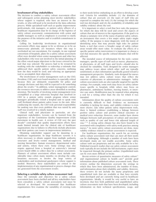 Involvement of key stakeholders
The decision to conduct a safety culture assessment effort
and subsequent action planning must involve stakeholders
whose support is required, who have an interest in the
results, or who will need to be involved in the data collection
process. While specialized staff such as quality improvement
professionals, risk managers, or patient safety officers of a
healthcare organization may be in charge of the logistics of
safety culture assessment, communication with senior and
middle managers as well as employees is essential to clarify
the purposes of the initiative and to establish commitment to
the effort.
Calling for leadership involvement in organizational
assessment efforts may appear to be so obvious as to be an
unnecessary platitude, yet instances where this step is
overlooked are not uncommon. For example, in one regional
consortium of hospitals, plans for a safety culture assessment
effort were derailed when senior management and other key
stakeholders who were not involved in the initial planning of
the effort voiced major objections to the issues covered in the
tool that was selected. The process had to be restarted by
working with the stakeholders to redevelop a rationale that
addressed their specific patient safety concerns, outlining
how the data would be used, and selecting an appropriate
tool to accomplish their objectives.
The involvement of senior management such as the CEO,
President, COO, and even board members is especially critical
because they are ultimately responsible for policy and
strategic decisions and they will be expected to do something
about the results.16
In addition, senior management controls
the resources necessary to address areas identified as needing
attention. The benefits of involving senior management were
exemplified at a large university hospital that involved its
CEO in a patient safety rounds program where senior
managers periodically visited a hospital unit to speak with
staff firsthand about patient safety issues in the unit. After
conducting the rounds, the CEO took personal responsibility
for making sure that every problem that was raised by unit
staff was resolved in a timely manner.
Clinical staff, and physicians in particular, are also
important stakeholders. Lessons can be learned from the
experience of the Continuous Quality Improvement (CQI)
movement in health care. A review of CQI over the past
decade26
concluded that quality improvement efforts have
made limited inroads into the clinical side of healthcare
organizations due to failures to effectively include physicians
and their patient care issues in improvement initiatives.
Obtaining stakeholder support can be daunting in a
healthcare organization. In large healthcare systems it is
often necessary to obtain support from multiple authority
structures and levels—senior management; medical and
nursing hierarchies; human resources; departmental units;
and unions, where these exist. Some settings may also
require approval from a hospital or university’s internal
review board (IRB) to collect data for a culture assessment.
Planners of culture assessment efforts must include con-
siderable time—often many months—to develop the colla-
borations necessary to involve the large variety of
stakeholders and institutional gatekeepers whose support is
needed. Moreover, these stakeholders are critical to the
implementation of any organizational or process changes that
are generated from the assessment results.
Selecting a suitable safety culture assessment tool
Once the rationale and objectives for a safety culture
assessment have been clarified and all key stakeholders have
been consulted, a safety culture assessment tool must be
selected or developed. We recommend that healthcare
organizations first examine the suitability of existing tools
to their needs before embarking on an effort to develop a new
tool. Criteria for suitability include: (1) the domains of
culture that are assessed; (2) the types of staff who are
expected to complete the tool; (3) the settings for which the
tool was developed; and (4) the availability of reliability and
validity evidence about the tool.
It is important to select a tool that best suits the purposes
for which the data will be used and covers the aspects of
culture that are of interest to the organization. If the goal is to
obtain a summary view of the status of patient safety culture,
an instrument that covers a few major safety topics might
suffice. If the purpose is more diagnostic with the intent of
identifying areas that may present high risks for patient
harm, a tool that covers a broader range of safety culture
areas would offer more value. To evaluate the effects of a
specific patient safety intervention it is important to choose a
tool that measures the specific cultural domains that will be
affected.
The intended source of information for the tools—senior
managers, specific types of staff such as nurses, pharmacists,
or physicians, or all staff types and levels—should also be
checked for suitability. Tools designed for senior managers
may address issues about which other staff are typically
uninformed, or elicit information specifically geared toward a
management perspective. Similarly, tools designed for nurses
may not address safety culture issues that reflect the
concerns of physicians or administrative managers. Safety
culture assessment tools are also typically targeted for specific
settings. For example, some tools may focus on safety culture
issues specific to hospitals while others may focus on
pharmacies, ambulatory facilities, nursing homes, or inten-
sive care units. Modification may be required when adopting
a tool for a setting other than the one for which it was
intended.
Information about the quality of culture assessment tools
is currently difficult to find. Evidence on instrument
reliability is lacking for many, and validity evidence is even
more elusive. Like other patient safety improvement tools,
there is limited evidence establishing a linkage between
positive safety culture and positive clinical outcomes or
medical error reduction. However, some studies have shown
linkages between staff perceptions of culture and outcomes
such as quality of care and lower risk adjusted length of
stay.27 28
A strong safety climate has also been found to be
associated with compliance with safety work practices among
nurses.29
As more safety culture assessments are done, more
validity evidence related to culture assessment is expected.
For healthcare organizations the search for an existing
safety culture assessment tool that can meet all their needs
can be challenging. Although a number of tools have been
developed, many are not readily accessible. Some safety
culture tools are proprietary and are only available for a fee.
Published research studies that use safety culture assessment
tools typically do not include the full instrument; copies must
be requested through the primary author. Unpublished tools
can be even more difficult to locate.
Recent reviews of quantitative measures of safety culture11
and organizational culture in health care10
provide good
information about published culture assessment tools. These
reviews outline the dimensions assessed, the settings in
which they have been administered, the number of items,
and information about their reliability and validity. However,
these reviews do not include the many proprietary and
unpublished tools that are available or that have recently
been developed and are currently being used in healthcare
organizations. Ideally, it would be very useful to have an
inventory that lists both published and unpublished safety
culture assessment tools that have been developed, including
information on their technical specifications, usage, and
ii20 Nieva, Sorra
www.qshc.com
 
