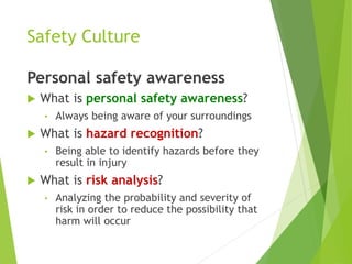 Safety Culture
Personal safety awareness
 What is personal safety awareness?
• Always being aware of your surroundings
 What is hazard recognition?
• Being able to identify hazards before they
result in injury
 What is risk analysis?
• Analyzing the probability and severity of
risk in order to reduce the possibility that
harm will occur
 