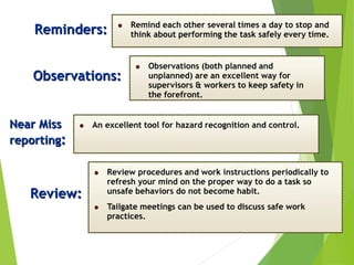Reminders: Remind each other several times a day to stop and
think about performing the task safely every time.
Observations:
Observations (both planned and
unplanned) are an excellent way for
supervisors & workers to keep safety in
the forefront.
Near Miss
reporting:
An excellent tool for hazard recognition and control.
Review:
Review procedures and work instructions periodically to
refresh your mind on the proper way to do a task so
unsafe behaviors do not become habit.
Tailgate meetings can be used to discuss safe work
practices.
 
