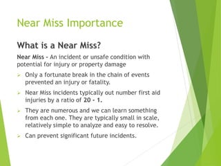 Near Miss Importance
What is a Near Miss?
Near Miss - An incident or unsafe condition with
potential for injury or property damage
 Only a fortunate break in the chain of events
prevented an injury or fatality.
 Near Miss incidents typically out number first aid
injuries by a ratio of 20 - 1.
 They are numerous and we can learn something
from each one. They are typically small in scale,
relatively simple to analyze and easy to resolve.
 Can prevent significant future incidents.
 