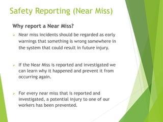 Safety Reporting (Near Miss)
Why report a Near Miss?
 Near miss incidents should be regarded as early
warnings that something is wrong somewhere in
the system that could result in future injury.
 If the Near Miss is reported and investigated we
can learn why it happened and prevent it from
occurring again.
 For every near miss that is reported and
investigated, a potential injury to one of our
workers has been prevented.
 