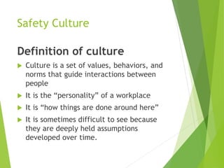 Safety Culture
Definition of culture
 Culture is a set of values, behaviors, and
norms that guide interactions between
people
 It is the “personality” of a workplace
 It is “how things are done around here”
 It is sometimes difficult to see because
they are deeply held assumptions
developed over time.
 