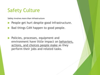 Safety Culture
Safety involves more than infrastructure
 People get hurt despite good infrastructure.
 Bad things CAN happen to good people.
 Policies, processes, equipment and
environment have little impact on behaviors,
actions, and choices people make as they
perform their jobs and related tasks.
 