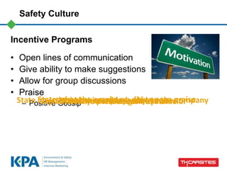 Safety Culture
Incentive Programs
• Open lines of communication
• Give ability to make suggestions
• Allow for group discussions
• Praise
– Positive GossipThank the employee by nameState what the employee did to earn praiseExplain how you felt about the behaviorState how the behavior added value to the companyThank the person again by name
 