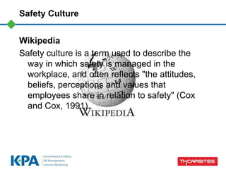 Safety Culture
Wikipedia
Safety culture is a term used to describe the
way in which safety is managed in the
workplace, and often reflects "the attitudes,
beliefs, perceptions and values that
employees share in relation to safety" (Cox
and Cox, 1991).
 