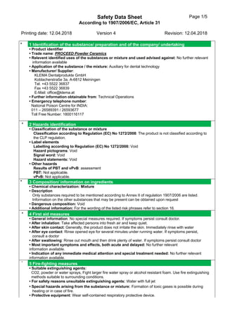 Safety Data Sheet
According to 1907/2006/EC, Article 31
Page 1/5
Printing date: 12.04.2018 Version 4 Revision: 12.04.2018
* 1 Identification of the substance/ preparation and of the company/ undertaking
• Product identifier
• Trade name: PROCEED Powder Ceramics
• Relevent identified uses of the substances or mixture and used advised against: No further relevant
information available
• Application of the substance / the mixture: Auxiliary for dental technology
• Manufacturer/ Supplier:
KLEMA Dentalprodukte GmbH
Koblacherstraße 3a, A-6812 Meiningen
Tel. +43 5522 36837
Fax +43 5522 36839
E-Mail: office@klema.at
• Further information obtainable from: Technical Operations
• Emergency telephone number:
National Poison Centre for INDIA:
011 – 26589391 / 26593677
Toll Free Number: 1800116117
* 2 Hazards identification
• Classification of the substance or mixture
Classification according to Regulation (EC) No 1272/2008: The product is not classified according to
the CLP regulation.
• Label elements
Labelling according to Regulation (EC) No 1272/2008: Void
Hazard pictograms: Void
Signal word: Void
Hazard statements: Void
• Other hazards
Results of PBT and vPvB: assessment
PBT: Not applicable.
vPvB: Not applicable.
* 3 Composition/ information on ingredients
• Chemical characterization: Mixture
• Description
Only substances required to be mentioned according to Annex II of regulation 1907/2006 are listed.
Information on the other substances that may be present can be obtained upon request
• Dangerous composition: Void
• Additional information: For the wording of the listed risk phrases refer to section 16.
* 4 First aid measures
• General information: No special measures required. If symptoms persist consult doctor.
• After inhalation: Take affected persons into fresh air and keep quiet.
• After skin contact: Generally, the product does not irritate the skin. Immediately rinse with water
• After eye contact: Rinse opened eye for several minutes under running water. If symptoms persist,
consult a doctor
• After swallowing: Rinse out mouth and then drink plenty of water. If symptoms persist consult doctor
• Most important symptoms and effects, both acute and delayed: No further relevant
information available.
• Indication of any immediate medical attention and special treatment needed: No further relevant
information available.
*
5 Fire-fighting measures
• Suitable extinguishing agents:
CO2, powder or water sprays, Fight larger fire water spray or alcohol resistant foam. Use fire extinguishing
methods suitable to surrounding conditions.
• For safety reasons unsuitable extinguishing agents: Water with full jet
• Special hazards arising from the substance or mixture: Formation of toxic gases is possible during
heating or in case of fire.
• Protective equipment: Wear self-contained respiratory protective device.
 