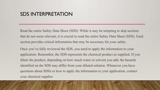 SDS INTERPRETATION
Read the entire Safety Data Sheet (SDS): While it may be tempting to skip sections
that do not seem relevant, it is crucial to read the entire Safety Data Sheet (SDS). Each
section provides critical information that may be necessary for your safety.
Once you’ve fully reviewed the SDS, you need to apply the information to your
application. Remember, the SDS represents the chemical product as supplied. If you
dilute the product, depending on how much water or solvent you add, the hazards
identified on the SDS may differ from your diluted solution. Whenever you have
questions about SDSs or how to apply the information to your application, contact
your chemical supplier.
 