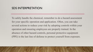 SDS INTERPRETATION
To safely handle the chemical, remember to do a hazard assessment
for your specific operation and application. Often, you can take
several actions to reduce your risk by adopting controls within your
operation and ensuring employees are properly trained. In the
absence of other hazard controls, personal protective equipment
(PPE) is the last line of defense to protect yourself from exposure.
 