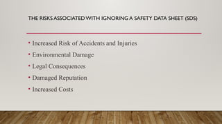 THE RISKS ASSOCIATEDWITH IGNORING A SAFETY DATA SHEET (SDS)
• Increased Risk of Accidents and Injuries
• Environmental Damage
• Legal Consequences
• Damaged Reputation
• Increased Costs
 