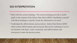 SDS INTERPRETATION
• Start with the section headings: The section headings provide a useful
guide to the content of the Safety Data Sheet (SDS). Familiarize yourself
with these headings to quickly locate the information you need.
• Understand the abbreviations and acronyms: Safety Data Sheets (SDS)
often contain abbreviations and acronyms that can be confusing if you’re
not familiar with them. Learn commonly used abbreviations and
acronyms to make the process easier.
 