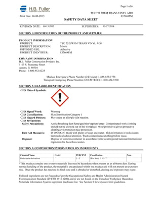 Page 1 of 6
TEC 752 PREM TRANS VINYL ADH
Print Date: 06-08-2015 837668PM
SAFETY DATA SHEET
______________________________________________________________________________
REVISION DATE: 04-13-2015 SUPERSEDES: 02-27-2014
SECTION 1: IDENTIFICATION OF THE PRODUCT AND SUPPLIER
PRODUCT INFORMATION
PRODUCT: TEC 752 PREM TRANS VINYL ADH
PRODUCT DESCRIPTION: Mastic
INTENDED USE: Adhesive
PRODUCT IDENTIFIER: 837668PM
COMPANY INFORMATION
H.B. Fuller Construction Products Inc.
1105 S. Frontenac Street
Aurora, IL 60504
Phone: 1-800-552-6225
Medical Emergency Phone Number (24 Hours): 1-888-853-1758
Transport Emergency Phone Number (CHEMTREC): 1-800-424-9300
SECTION 2: HAZARDS IDENTIFICATION
GHS Hazard Symbols:
GHS Signal Word: Warning
GHS Classification: Skin Sensitisation Category 1
GHS Hazard Phrases: May cause an allergic skin reaction.
GHS Precautions:
Safety Precautions: Avoid breathing dust/fume/gas/mist/vapours/spray. Contaminated work clothing
should not be allowed out of the workplace. Wear protective gloves/protective
clothing/eye protection/face protection.
First Aid Measures: IF ON SKIN: Wash with plenty of soap and water. If skin irritation or rash occurs:
Get medical advice/attention. Wash contaminated clothing before reuse.
Disposal: Dispose of contents/container in accordance with local/regional/national/international
regulation for hazardous wastes.
SECTION 3: COMPOSITION/INFORMATION ON INGREDIENTS
Chemical Name CAS # PERCENT Classification Note
Rosin/rosin derivatives 1 - 5 Skin Sens. 1; H317
*This product contains one or more materials that may be hazardous when present as an airborne dust. During
normal handling of the product, the material is encapsulated within the product and will not present an exposure
risk. Once the product has reached its final state and is abraded or disturbed, dusting and exposure may occur.
Unlisted ingredients are not 'hazardous' per the Occupational Safety and Health Administration Hazard
Communication Standard (29 CFR 1910.1200) and/or are not found on the Canadian Workplace Hazardous
Materials Information System ingredient disclosure list. See Section 8 for exposure limit guidelines.
 